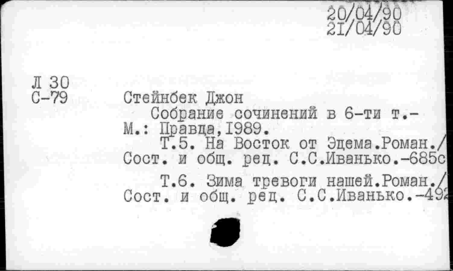 ﻿21/04/90
Л 30
С-79 Стейнбек Джон
Собрание сочинений в 6-ти т.-М.: Правда,1989.
Т.5. На Восток от Эдема.Роман./ Сост. и общ. ред. С.С.Иванько.-685с
Т.6. Зима тревоги нашей.Роман./ Сост. и общ. ред. С. С.Иванько.-49а